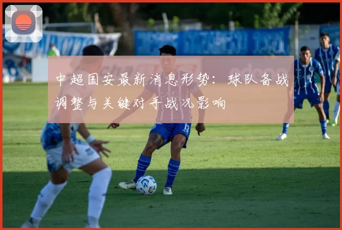 中超国安最新消息形势：球队备战调整与关键对手战况影响