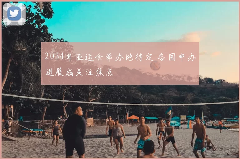 2034年亚运会举办地待定 各国申办进展成关注焦点