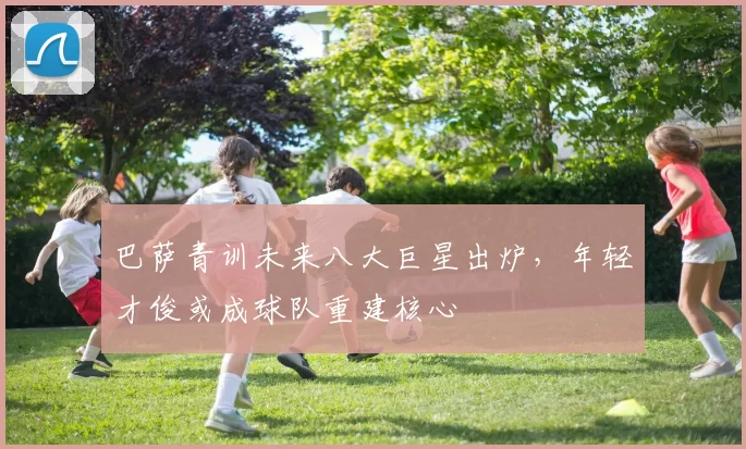 巴萨青训未来八大巨星出炉，年轻才俊或成球队重建核心