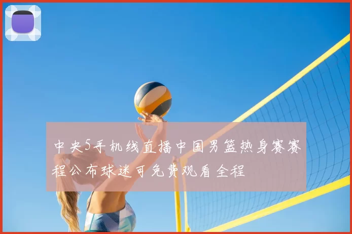 中央5手机线直播中国男篮热身赛赛程公布球迷可免费观看全程