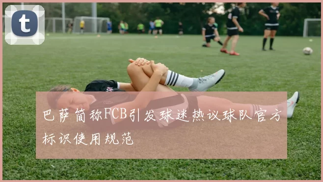 巴萨简称FCB引发球迷热议球队官方标识使用规范