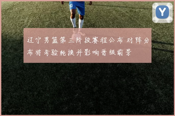 辽宁男篮第三阶段赛程公布 对阵分布将考验轮换并影响晋级前景