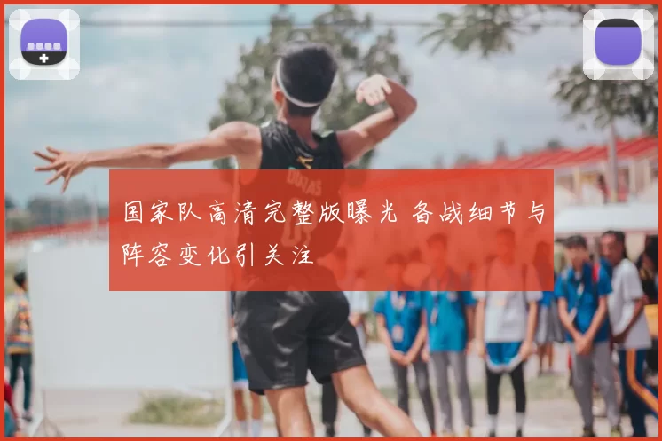 国家队高清完整版曝光 备战细节与阵容变化引关注
