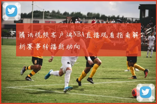 腾讯视频客户端NBA直播观看指南解析赛事转播新动向