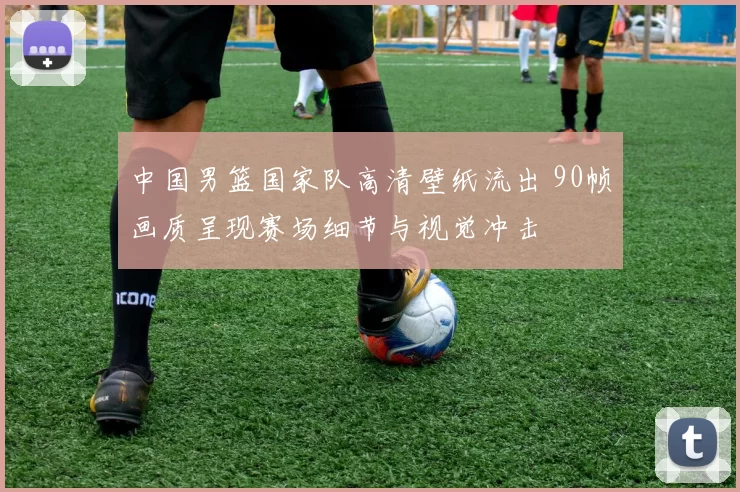 中国男篮国家队高清壁纸流出 90帧画质呈现赛场细节与视觉冲击