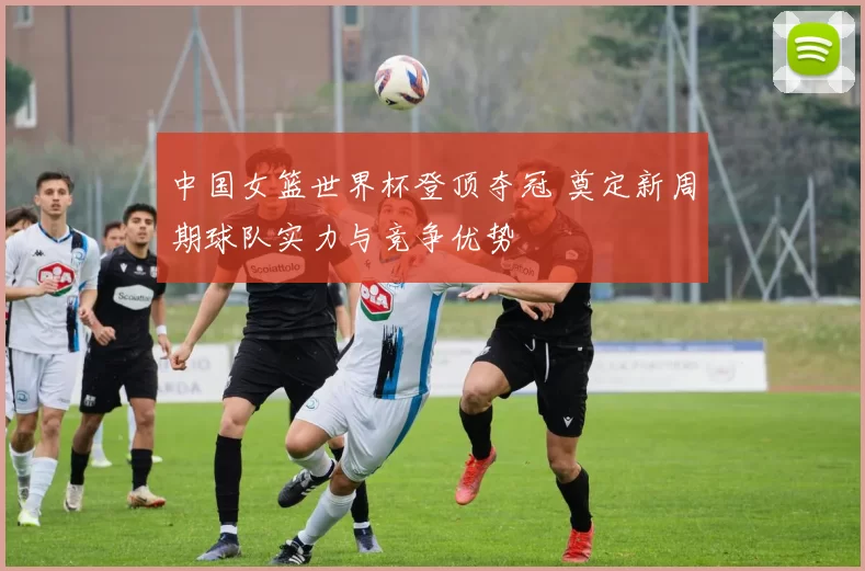 中国女篮世界杯登顶夺冠 奠定新周期球队实力与竞争优势