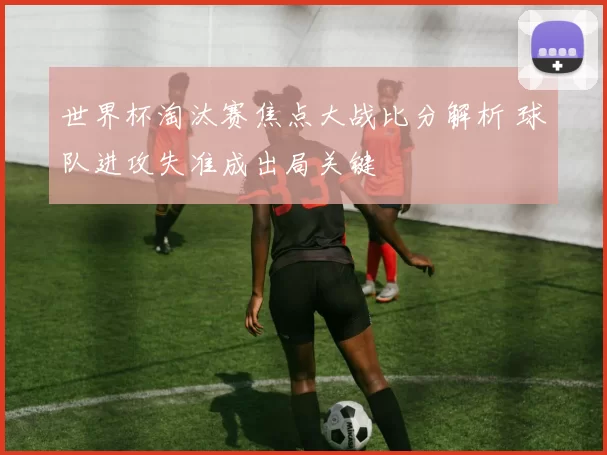 世界杯淘汰赛焦点大战比分解析 球队进攻失准成出局关键