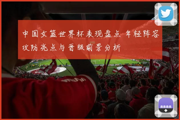 中国女篮世界杯表现盘点 年轻阵容攻防亮点与晋级前景分析