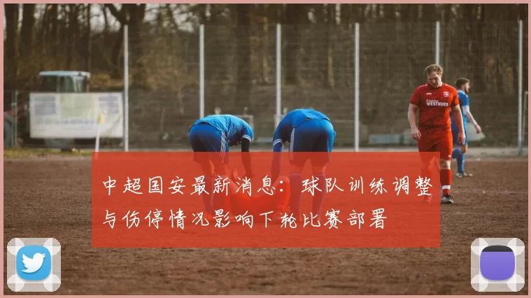 中超国安最新消息：球队训练调整与伤停情况影响下轮比赛部署