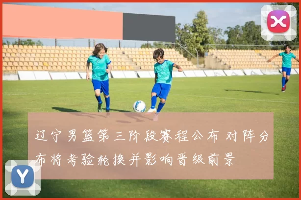 辽宁男篮第三阶段赛程公布 对阵分布将考验轮换并影响晋级前景