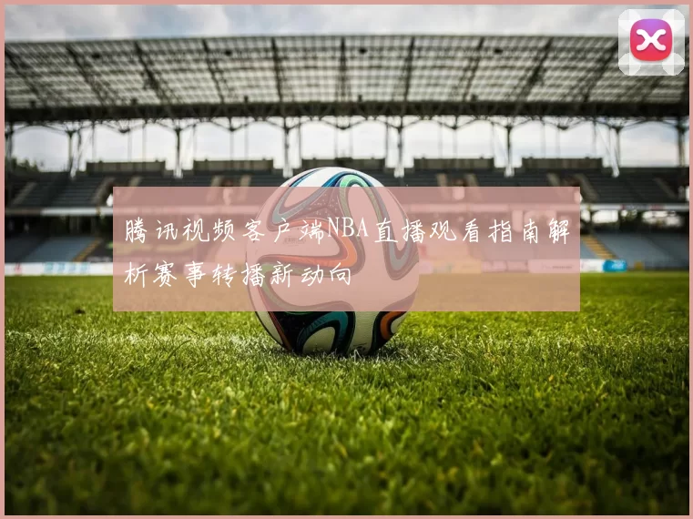 腾讯视频客户端NBA直播观看指南解析赛事转播新动向