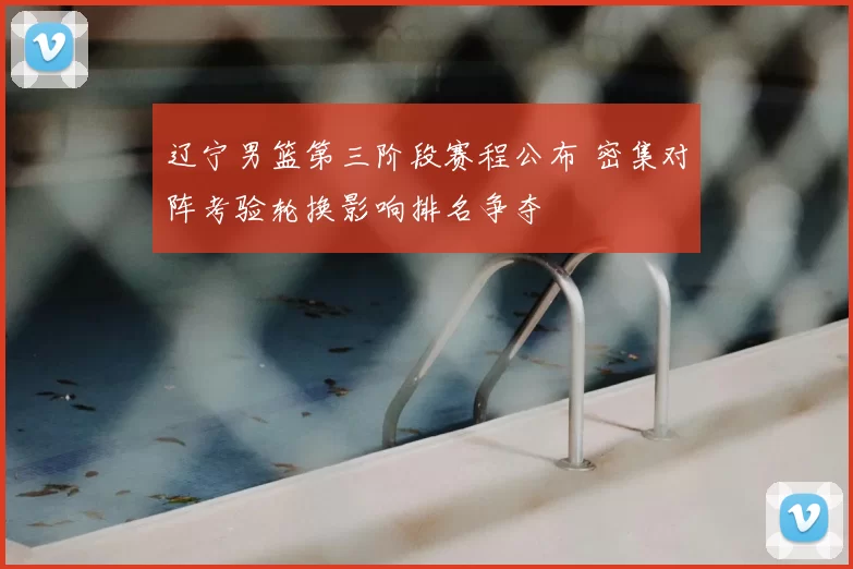 辽宁男篮第三阶段赛程公布 密集对阵考验轮换影响排名争夺