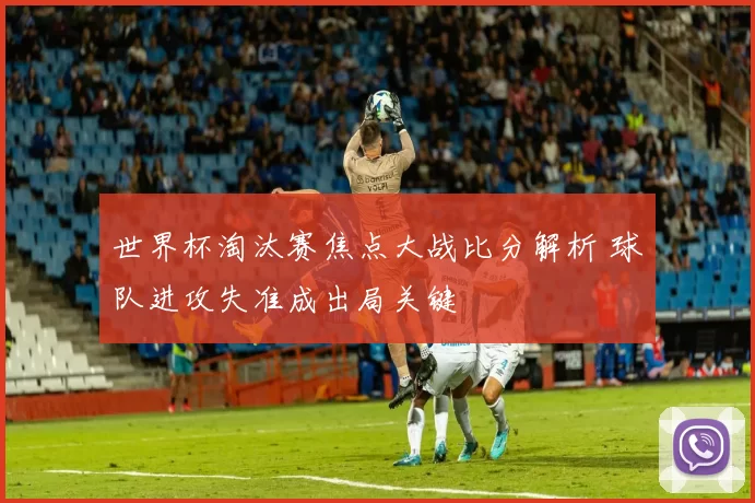 世界杯淘汰赛焦点大战比分解析 球队进攻失准成出局关键