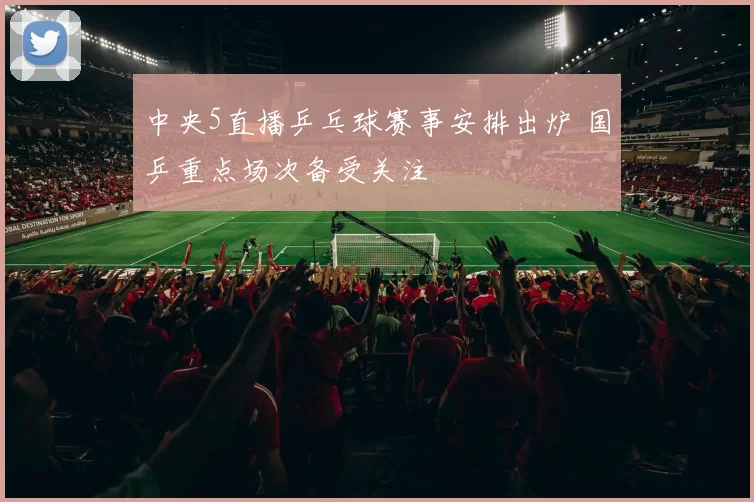 中央5直播乒乓球赛事安排出炉 国乒重点场次备受关注