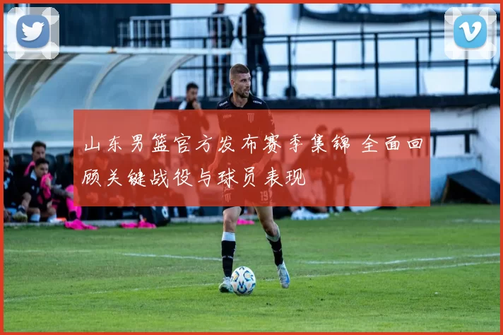 山东男篮官方发布赛季集锦 全面回顾关键战役与球员表现