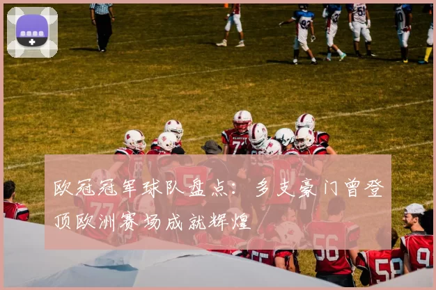 欧冠冠军球队盘点：多支豪门曾登顶欧洲赛场成就辉煌