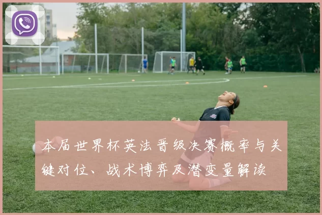 本届世界杯英法晋级决赛概率与关键对位、战术博弈及潜变量解读