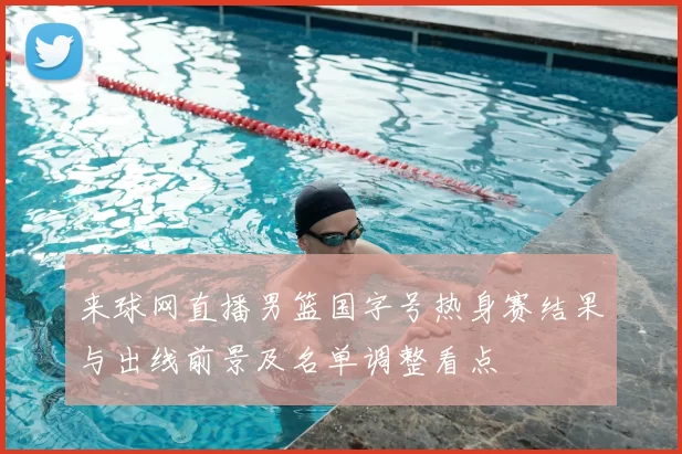 来球网直播男篮国字号热身赛结果与出线前景及名单调整看点