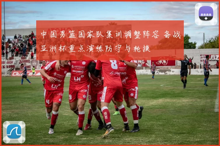 中国男篮国家队集训调整阵容 备战亚洲杯重点演练防守与轮换