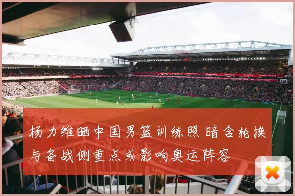 杨力维晒中国男篮训练照 暗含轮换与备战侧重点或影响奥运阵容