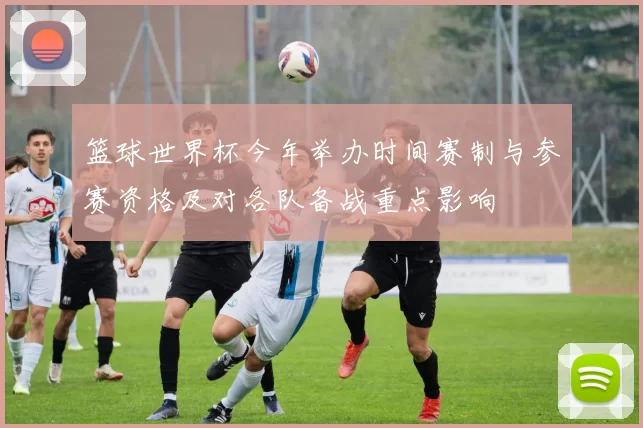 篮球世界杯今年举办时间赛制与参赛资格及对各队备战重点影响