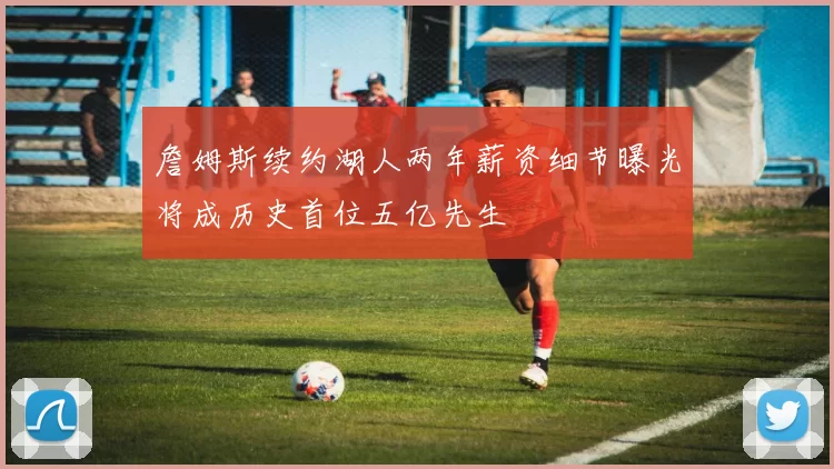 詹姆斯续约湖人两年薪资细节曝光将成历史首位五亿先生