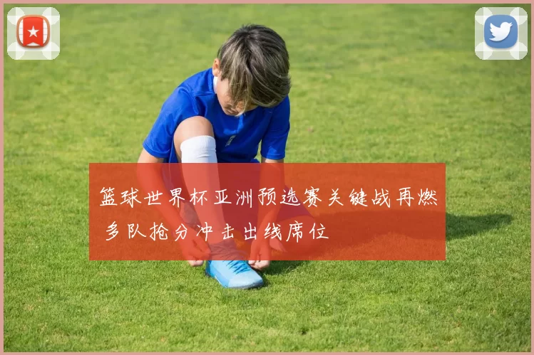 篮球世界杯亚洲预选赛关键战再燃 多队抢分冲击出线席位