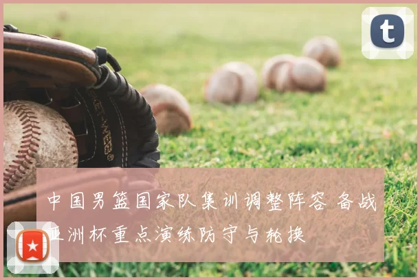 中国男篮国家队集训调整阵容 备战亚洲杯重点演练防守与轮换