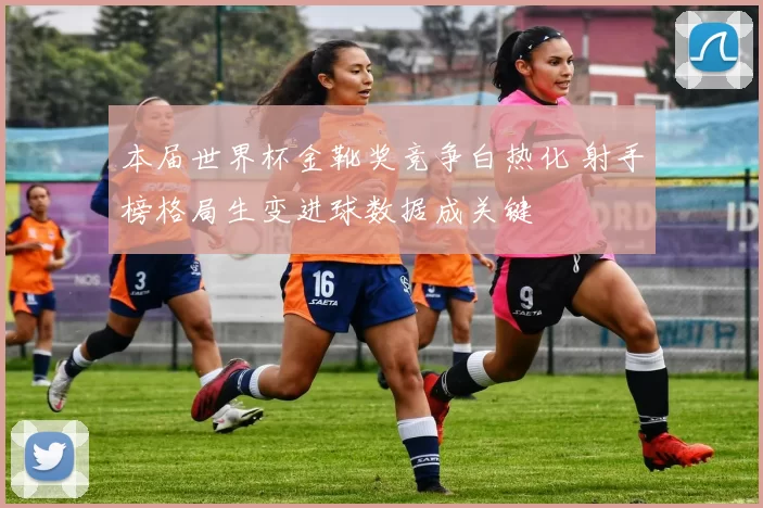 本届世界杯金靴奖竞争白热化 射手榜格局生变进球数据成关键